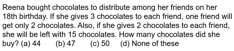 Reena
  bought chocolates to distribute among her friends on her 18th
  birthday. If she gives 3 chocolates to each friend, one friend will get only
  2 chocolates. Also, if she gives 2 chocolates to each friend, she will be
  left with 15 chocolates. How many chocolates did she buy?
(a) 44       (b) 47       (c) 50     (d) None of these