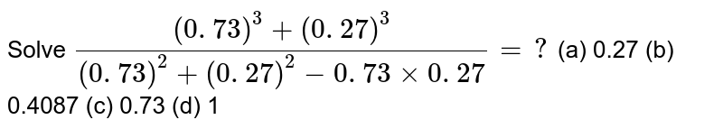 Solve ((0.73)^(3)+(0.27)^(3))/((0.73)^(2)+(0.27)^(2)-0.73xx0.27)=?(a)0.27(b)0.4087(c)0.73(d)1