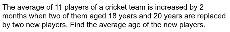 The average
  of 11 players of a cricket team is increased by 2 months when two of them
  aged 18 years and 20 years are replaced by two new players. Find the average
  age of the new players.