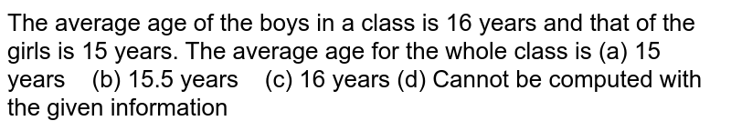 The average age of the boys in a class is 16 years and that of the girls is 15 years.The average age for the whole class is (a) 15 years (b) 15.5 years ( c) 16 years (d) Cannot be computed with the given information