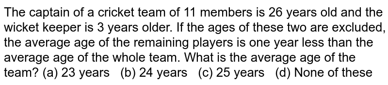 The captain
  of a cricket team of 11 members is 26 years old and the wicket keeper is 3
  years older. If the ages of these two are excluded, the average age of the
  remaining players is one year less than the average age of the whole team.
  What is the average age of the team?
(a) 23
  years   (b) 24 years   (c) 25 years   (d) None of these