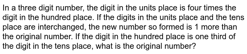 In a three digit number, the digit in the units place is four times the digit in the hundred place. If the digits in the units place and the tens place are interchanged, the new number so formed is 1 more than the original number. If the digit in the hundred place is one third of the digit in the tens place, what is the original number?