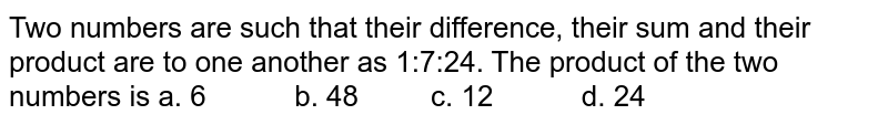 Two numbers are such that their difference, their sum and their product are to one another as 1:7:24. The product of the two numbers is a. 6 b. 48 c. 12 d. 24