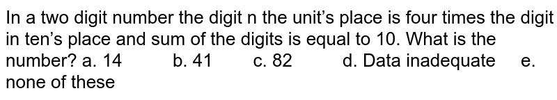 In a two digit number the digit n the unit’s place is four times the digit in ten’s place and sum of the digits is equal to 10. What is the number? a. 14 b. 41 c. 82 d. Data inadequate e. none of these