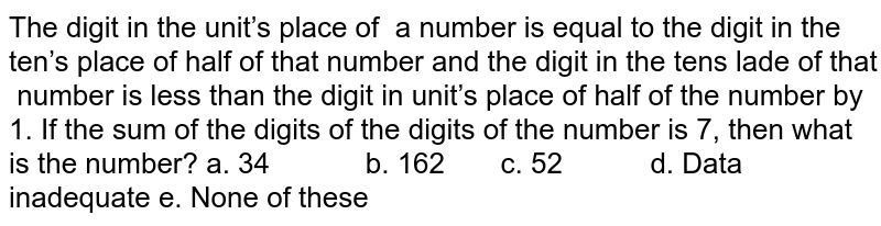 The digit in the unit’s place of  a number is equal to the digit in the ten’s
  place of half of that number and the digit in the tens lade of that  number is less than the digit in unit’s
  place of half of the number by 1. If the sum of the digits of the digits of
  the number is 7, then what is the number?
a. 34         
    b. 162       c. 52           d. Data inadequate
e. None of these