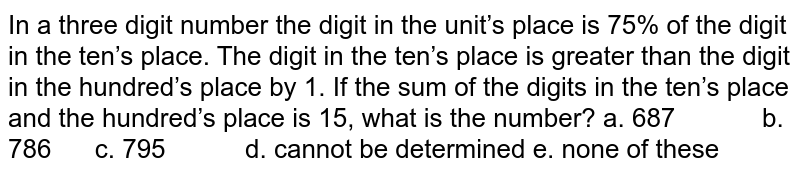 In
  a three digit number the digit in the unit’s place is 75% of the digit in the
  ten’s place. The digit in the ten’s place is greater than the digit in the
  hundred’s place by 1. If the sum of the digits in the ten’s place and the
  hundred’s place is 15, what is the number?
a. 687           
  b. 786      c. 795           d. cannot be determined
e. none of these