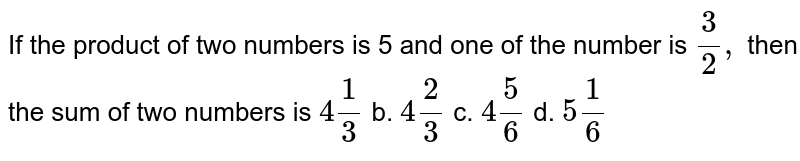 If the product of two numbers is 5 and one of the
  number is `3/2,`
then the sum of two numbers is 
`4 1/3`
b. `4 2/3`
c. `4 5/6`
d. `5 1/6`