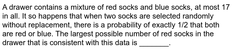 A drawer contains a mixture of red socks and blue socks,at most 17 in all.It so happens that when two socks are selected randomly without replacement,there is a probability of exactly 1/2 that both are red or blue.The largest possible number of red socks in the drawer that is consistent with this data is