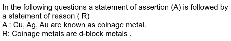 In the following questions a statement of assertion (A) is followed by a statement of reason ( R)  <br> A : Cu, Ag, Au are known as coinage metal. <br> R: Coinage metals are d-block metals . 