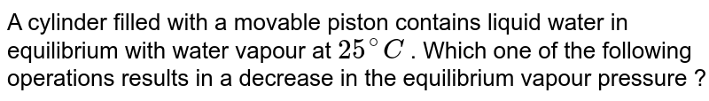 A cylinder filled with a movable piston contains liquid water in equilibrium with water vapour at 25^@C . Which one of the following operations results in a decrease in the equilibrium vapour pressure ?
