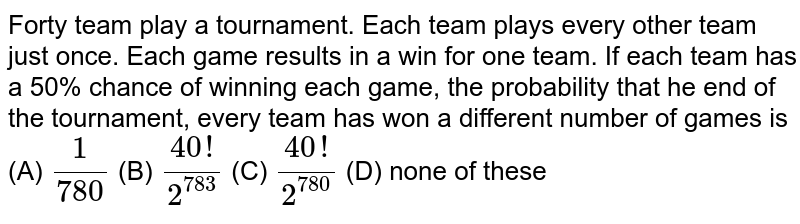  Forty team play a tournament. Each team plays every other team just once. Each game results in a win for one team. If each team has a 50% chance of winning each game, the probability that he end of the tournament, every team has won a different  number of games is     (A) `1/780`   (B)   `(40!)/2^(783)`  (C)   `(40!)/2^(780)`  (D)  none of these

