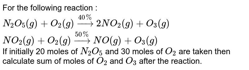 For the following reaction : <br> `N_(2)O_(5)(g)+O_(2)(g)overset(40%)rarr2NO_(2)(g)+O_(3)(g)` <br> `NO_(2)(g)+O_(2)(g)overset(50%)rarrNO(g)+O_(3)(g)` <br> If initially 20 moles of `N_(2)O_(5)` and 30 moles of `O_(2)` are taken then calculate sum of moles of `O_(2)` and `O_(3)` after the reaction.