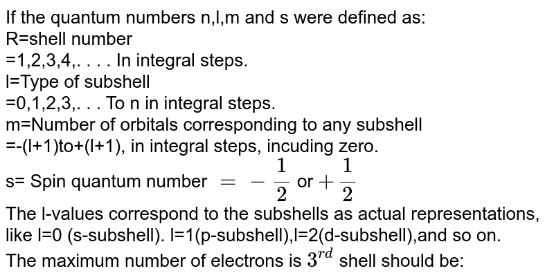 If the quantum numbers n,l,m and s were defined as: R=shell number =1,2,3,4,. . . . In integral steps. l=Type of subshell =0,1,2,3,. . . To n in integral steps. m=Number of orbitals corresponding to any subshell =-(l+1)to+(l+1), in integral steps, incuding zero. s= Spin quantum number =-(1)/(2) or +(1)/(2) The l-values correspond to the subshells as actual representations, like l=0 (s-subshell). l=1(p-subshell),l=2(d-subshell),and so on. The maximum number of electrons is 3^(rd) shell should be: