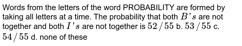 Words from the letters of the word PROBABILITY are formed by taking all letters at a time.The probability that both B's are not together and both I's are not together is 52/55 b.53/55 c.54/55 d.none of these