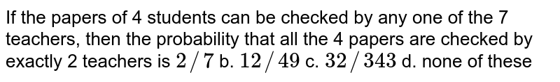  If the papers of 4 students can be checked by any one of the 7
  teachers, then the probability that all the 4 papers are checked by exactly 2
  teachers is
a.`2//7`
b. `12//49`
c. `32//343`
d. none of these