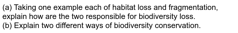 (a) Taking one example each of habitat loss and fragmentation, explain how are the two responsible for biodiversity loss. (b) Explain two different ways of biodiversity conservation.