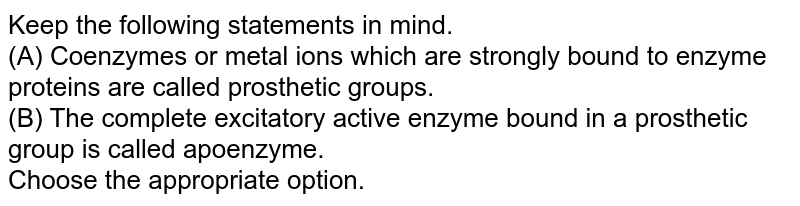 Keep the following statements in mind. (A) Coenzymes or metal ions which are strongly bound to enzyme proteins are called prosthetic groups. (B) The complete excitatory active enzyme bound in a prosthetic group is called apoenzyme. Choose the appropriate option.