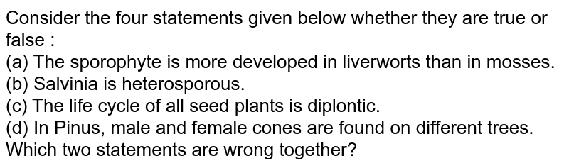 Consider the following four statements as true or false. I. Spores are more developed in liverworms than in moss. II. Salvinia is heterozygous. III. The life cycle of all the plants bearing seed is of diplomatic type. IV. In pineas, male and female cones are produced on separate trees. The above is a false statement