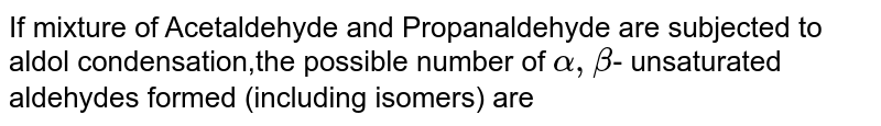 If mixture of Acetaldehyde and Propanaldehyde are subjected to aldol condensation,the possible number of alpha,beta - unsaturated aldehydes formed (including isomers) are