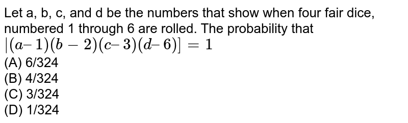 Let a, b, c, and d be the numbers that show when four fair dice, numbered 1 through 6 are rolled. The probability that |(a – 1) (b − 2)(c – 3) (d – 6)] = 1 (A) 6/324 (B) 4/324 (C) 3/324 (D) 1/324