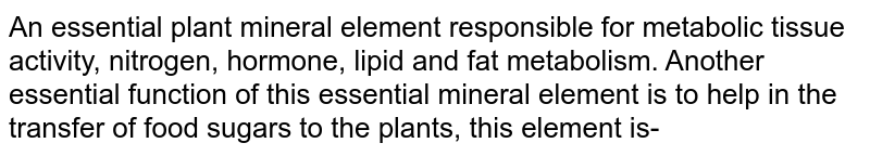 An essential plant mineral element responsible for metabolic tissue activity, nitrogen, hormone, lipid and fat metabolism. Another essential function of this essential mineral element is to help in the transfer of food sugars to the plants, this element is-