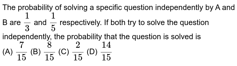The probability of solving a specific question independently by A and B are (1)/(3) and (1)/(5) respectively. If both try to solve the question independently, the probability that the question is solved is (A) (7)/(15) (B) (8)/(15) (C) (2)/(15) (D) (14)/(15)
