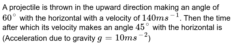 A projectile is thrown in the upward direction making an angle of `60^@` with the horizontal with a velocity of `140 ms^-1`. Then the time after which its velocity makes an angle `45^@` with the horizontal is (Acceleration due to gravity `g=10 ms^-2`)