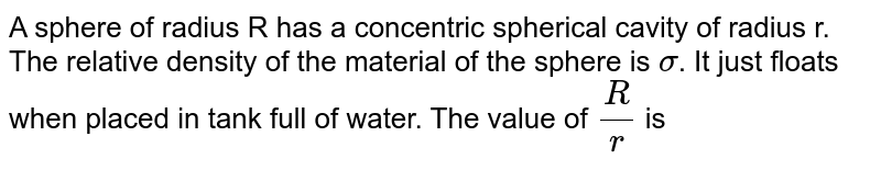 A sphere of radius R has a concentric spherical cavity of radius r. The relative density of the material of the sphere is `sigma`. It just floats when placed in tank full of water. The value of `R/r` is