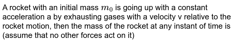 A rocket with an initial mass `m_(0)` is going up with a constant acceleration a by exhausting gases with a velocity v relative to the rocket motion, then the mass of the rocket at any instant of time is (assume that no other forces act on it) 