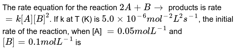 The rate equation for the reaction 2A + B rarr products is rate = k[A][B]^(2) . If k at T (K) is 5.0 xx 10^(-6) mol^(-2) L^(2)s^(-1) , the initial rate of the reaction, when [A] = 0.05 mol L^(-1) and [B] = 0.1 mol L^(-1) is