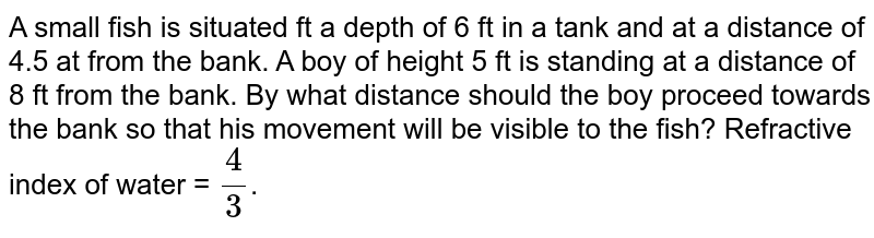 A small fish is situated ft a depth of 6 ft in a tank and at a distance of 4.5 at from the bank. A boy of height 5 ft is standing at a distance of 8 ft from the bank. By what distance should the boy proceed towards the bank so that his movement will be visible to the fish? Refractive index of water = (4)/(3) .
