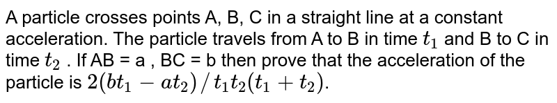 A particle crosses points A, B, C in a straight line at a constant acceleration. The particle travels from A to B in time `t_(1)` and B to C in time  `t_(2)` . If AB = a , BC = b then prove that the acceleration of the particle is  `2(bt_(1)-at_(2))//t_(1)t_(2)(t_(1)+t_(2))`.