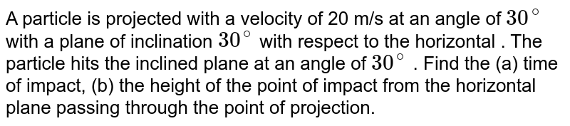 A particle is projected with a velocity  of 20 m/s at an angle of `30^@` with a plane of inclination `30^@` with respect to the horizontal . The  particle hits the inclined plane at an angle of `30^@` . Find the (a) time of impact, (b) the height of the point of impact from the horizontal plane passing through the point of projection. 