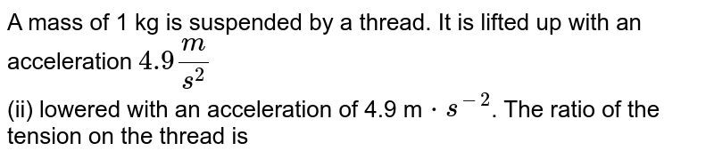 A mass of 1 kg is suspended by a thread. It is lifted up with an acceleration `4.9m/s^(2)` <br> (ii) lowered with an acceleration of 4.9 m`cdot s^(-2)`. The ratio of the tension on the thread is 