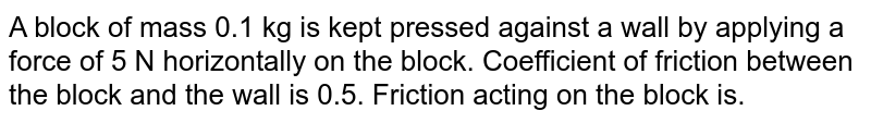 A block of mass 0.1 kg is kept pressed against  a wall by applying a force of 5 N horizontally on the block. Coefficient of friction between the block and the wall is 0.5.  Friction acting on the block is.