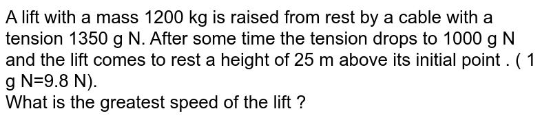 A lift with a mass 1200 kg is raised from rest by a cable with a tension 1350 g N. After some time the tension drops to 1000 g N and the lift comes to rest a height of 25 m above its initial point . ( 1 g N=9.8 N). <br> What is the greatest speed of the lift ?