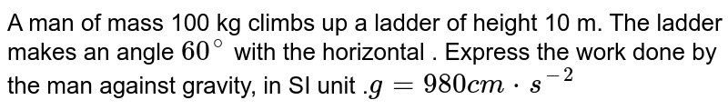 A man of mass 100 kg climbs up a ladder of height 10 m. The ladder makes an angle `60^@` with the horizontal . Express the work done by the man against gravity, in SI unit .`g=980 cm*s^(-2)`