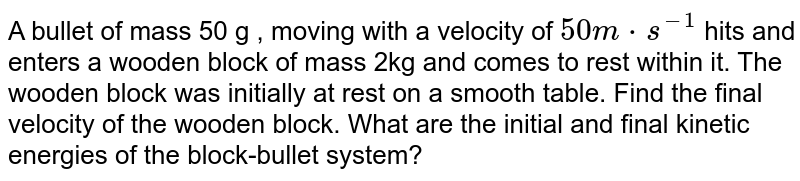 A bullet of mass 50 g , moving with a velocity of `50 m*s^(-1)` hits and enters a wooden block of mass 2kg and comes to rest within it. The wooden block was initially at rest on a smooth table. Find the final velocity of the wooden block. What are the initial and final kinetic energies of the block-bullet system?