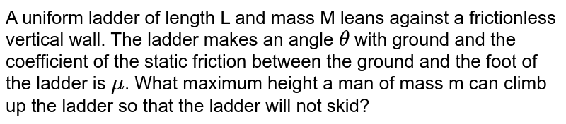 A uniform ladder of length L and mass M leans against a frictionless vertical wall. The ladder makes an angle `theta` with ground and the coefficient of the static friction between the ground and the foot of the ladder is `mu`. What maximum height a man of mass m can climb up the ladder so that the ladder will not skid?