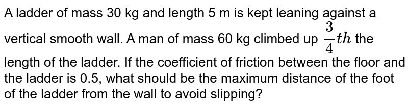 A ladder of mass 30 kg and length 5 m is kept leaning against a vertical smooth wall. A man of mass 60 kg climbed up `(3)/(4) th` the length of the ladder. If the coefficient of friction between the floor and the ladder is 0.5, what should be the maximum distance of the foot of the ladder from the wall to avoid slipping?