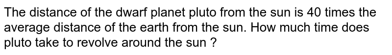 The distance of the dwarf planet pluto from the sun is 40 times the average distance of the earth from the sun. How much time does pluto take to revolve around the sun ?