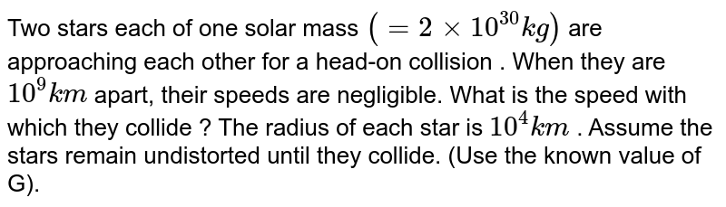 Two stars each of one solar mass `(=2xx10^(30)kg)` are approaching each other for a head-on collision . When they are `10^9 km` apart, their speeds are negligible. What is the speed with which they collide ? The radius of each star is `10^4km` . Assume the stars remain undistorted until they collide. (Use the known value of G).