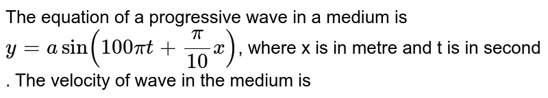 The  equation  of a progressive  wave  in a medium  is   ` y= a sin  ( 100  pi t  +(pi)/( 10)  x)`,  where   x is  in metre  and t is  in  second  . The  velocity  of wave in the  medium  is 