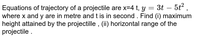  Equations  of  trajectory  of a  projectile  are  x=4  t,  `y= 3t - 5 t ^(2) `  , where  x and y are in  metre  and t is in  second  . Find  (i) maximum  height  attained  by the  projectille  , (ii)  horizontal  range  of the  projectile . 