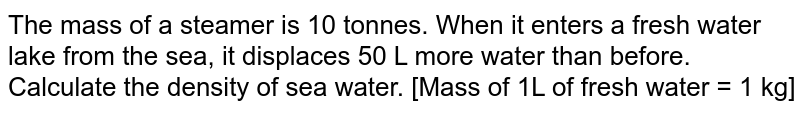 The mass of a steamer is 10 tonnes. When it enters a fresh water lake from the sea, it displaces 50 L more water than before. Calculate the density of sea water. [Mass of 1L of fresh water = 1 kg]