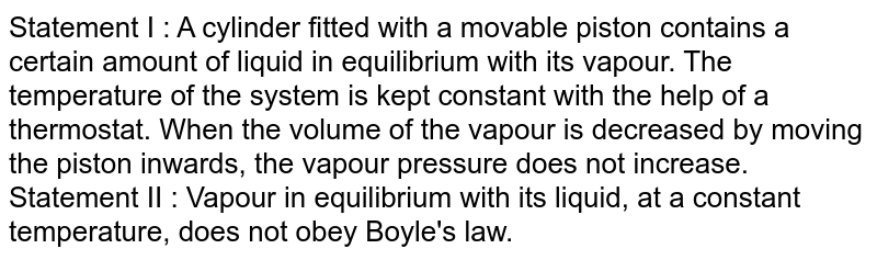 Statement I : A cylinder fitted with a movable piston contains a certain amount of liquid in equilibrium with its vapour. The temperature of the system is kept constant with the help of a thermostat. When the volume of the vapour is decreased by moving the piston inwards, the vapour pressure does not increase. Statement II : Vapour in equilibrium with its liquid, at a constant temperature, does not obey Boyle's law.