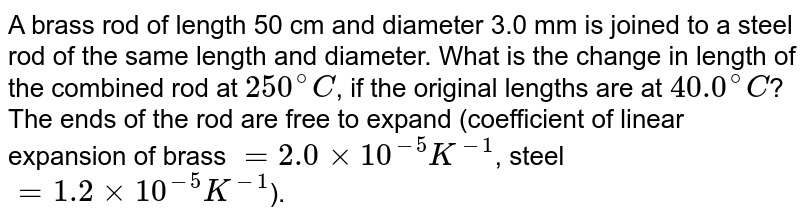 A brass rod of length 50 cm and diameter 3.0 mm is joined to a steel rod of the same length and diameter. What is the change in length of the combined rod at `250^(@)C`, if the original lengths are at `40.0^(@)C`? The ends of the rod are free to expand (coefficient of linear expansion of brass `=2.0 times 10^(-5)K^(-1)`, steel `=1.2 times 10^(-5)K^(-1)`).