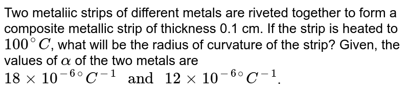 Two metaliic strips of different metals are riveted together to form a composite metallic strip of thickness 0.1 cm. If the strip is heated to 100^(@)C , what will be the radius of curvature of the strip? Given, the values of alpha of the two metals are 18 times 10^(-6@)C^(-1) " and " 12 times 10^(-6@)C^(-1) .