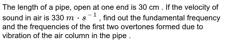 The length of a pipe, open at one end is 30 cm . If the velocity of sound in air is 330 ` m*s^(-1)`  , find out the fundamental frequency and the frequencies of the first two overtones formed due to vibration of the air column in the pipe . 