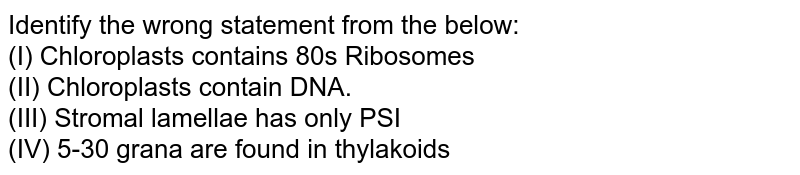 Identify the wrong statement from the below: (I) Chloroplasts contains 80s Ribosomes (II) Chloroplasts contain DNA. (III) Stromal lamellae has only PSI (IV) 5-30 grana are found in thylakoids